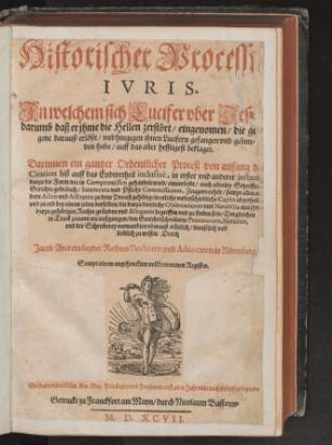 Historischer Processus || IVRIS.|| Jn welchem sich Lucifer vber Jesum/|| darumb daß er jhme die Hellen zerstœrt/ eingenomen/ die gefangene darauß erlœßt/ vnd hingegen jhnen Lucifern gefangen vnd gebun||den habe/ auff das aller hefftigest beklaget.|| Darinnen ein gantzer Ordentlicher Proceß ... || auch allerley Schrifften/|| ... zu finden sein ... || Durch || Jacob Ayerern beyder Rechten Doctoren vnd Aduocaten in Nuerenberg.|| Sampt einem ... Register.||
