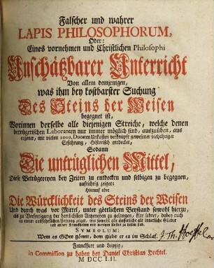 Falscher und wahrer Lapis Philosophorum, Oder: Eines vornehmen und Christlichen Philosophi Unschätzbarer Unterricht Von allem demjenigen, was ihm bey kostbarer Suchung Des Steins der Weisen begegnet ist : Worinnen derselbe alle diejenigen Streiche, welche denen betrügerischen Laboranten nur immer möglich sind, auszuüben, aus eigener, mit vielen 1000. Ducaten Unkosten verknüpft gewesener vieljähriger Erfahrung, Historisch entdecket, Sodann Die untrüglichen Mittel, Diese Betrügereyen bey Zeiten zu entdecken und selbigen zu begegnen, aufrichtig zeiget ; Hierauf aber Die Würcklichkeit des Steins der Weisen Und durch was vor Mittel, unter göttlichem Beystand sowohl hierzu, als zu Verfertigung der herrlichen Artzneyen zu gelangen, klar lehret, dabey auch in einem ausführlichen Anhang zeiget, wie sowohl alle äusserliche als innerliche Glieder und andere Kranckheiten mit wenigen Kosten zu heilen sind