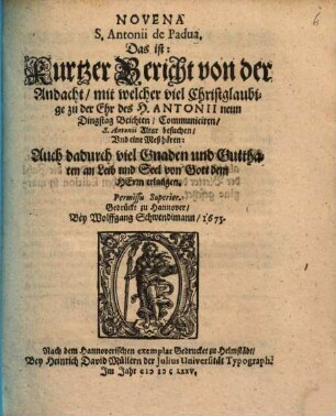 Novena S. Antonii de Padua, das ist: Kurtzer Bericht von der Andacht, mit welcher viel Christglaubige zu der Ehr des H. Antonii neun Dingstag Beichten, Communiciren, S. Antonii Altar besuchen, Vnd eine Meß hören : Auch dadurch viel Gnaden und Gutthaten an Leib und Seel von Gott dem Herrn erlanagen