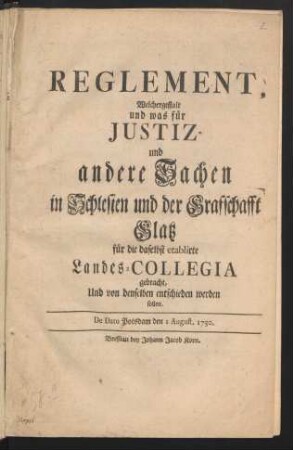 Reglement, Welchergestalt und was für Justiz- und andere Sachen in Schlesien und der Grafschafft Glatz für die daselbst etablirte Landes-Collegia gebracht, Und von denselben entschieden werden sollen : De Dato Potsdam den 1 August. 1750.