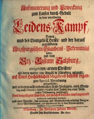 Aufmunterung und Erweckung zum Laufen durch Gedult in dem verordneten Leidens-Kampf, Denen umb des Evangelii Christi, und der darauf gegründeten Augspurgischen Glaubens-Bekenntnüs willen, aus dem Erz-Bistum Salzburg emigrirten, armen Christen : als deren wieder eine Anzahl in Nürnberg anlangte, auf Eines Hochlöblichen Magistrats daselbst ergangene Special-Verordnung mitgetheilet, und in dreyen ausserordentlichen Früh-Predigten, am 8. Sonntag nach Trinitatis dieses 1732sten Heil-Jahrs ... vorgetragen, samt begefügten Anreden, mit welchen dieselbe empfangen und wiederum beurlaubet worden, und einer Vorrede ...