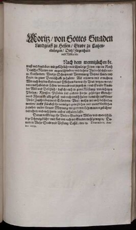 Moritz/ von Gottes Gnaden Landgraff zu Hessen/ Grave zu Catzenelnbogen ... : Nach dem menniglichen bewust und kundtbar/ wie gefährliche und schwürige Zeiten jetzo im Reich Teutscher Nation vor augen schweben/ und dahero Unsere höchste notturfft erfordert/ Uns zu Schutz und Vertrettung Unserer Lande und Leute/ in guter Bereitschafft zu halten: Als erinnern und ermahnen Wir euch ... darmit ihr Uns/ wegen ewerer/ von uns habender/ Lehen/ verwandt und zugethan ... ; Datum in Unser Stadt und Vestung Cassel/ den 19. Decembris. Anno 1619