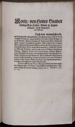 Moritz/ von Gottes Gnaden Landgraff zu Hessen/ Grave zu Catzenelnbogen ... : Nach dem menniglichen bewust und kundtbar/ wie gefährliche und schwürige Zeiten jetzo im Reich Teutscher Nation vor augen schweben/ und dahero Unsere höchste notturfft erfordert/ Uns zu Schutz und Vertrettung Unserer Lande und Leute/ in guter Bereitschafft zu halten: Als erinnern und ermahnen Wir euch ... darmit ihr Uns/ wegen ewerer/ von uns habender/ Lehen/ verwandt und zugethan ... ; Datum in Unser Stadt und Vestung Cassel/ den 19. Decembris. Anno 1619
