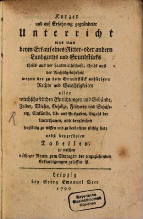 Kurzer und auf Erfahrung gegründeter Unterricht was man beym Erkauf eines Ritter- oder andern Landguths und Grundstücks theils aus der Landwirthschaft, theils aus der Rechtsgelahrheit wegen der zu dem Grundstück gehörigen Rechte und Gerechtigkeiten aller wirthschaftlichen Einrichtungen und Gebäude, Felder, Wiesen, Gehölze, Fischerey und Schäferey, Einkünfte, Ab- und Ausgaben, Anzahl der Unterthanen, und dergleichen sorgfältig zu wissen und zu beobachten nöthig hat : nebst beygefügten Tabellen, in welchen nöthiger Raum zum Eintragen der einzuziehenden Erkundigungen gelassen ist