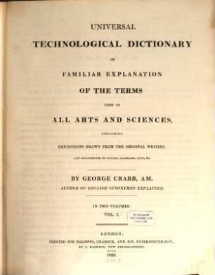 Universal technological dictionary or familiar explanation of the terms used in all arts and sciences : containing definitions drawn from the original writers ; in two volumes. 1