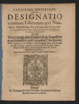 Catalogus Universalis, Hoc est: Designatio omnium Librorum, qui Nundinis Vernalibus Francofurtensibus & Lipsiensibus Anno 1646. vel novi, vel emendatiores & auctiores prodierunt. Das ist: Verzeichnüß aller Bücher/ so zu Franckfurt in der FastenMeß/ auch Leipzigischen OsterMarckte/ dieses jetzigen 1646. Jahrs/ entweder gantz new/ oder sonsten verbessert/ wieder auffgeleget und gedruckt worden sind/ auch in Gottfried Grossens/ und Henning Grossens S. Erben Buchläden zu befinden