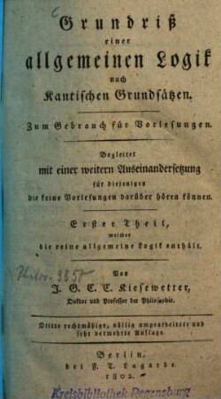 Grundriß einer allgemeinen Logik nach Kantischen Grundsätzen : zum Gebrauch für Vorlesungen begleitet mit einer weiteren Auseinandersetzung für diejenigen die keine Vorlesungen darüber hören können, 1. Erster Theil, welcher die reine allgemeine Logik enthält