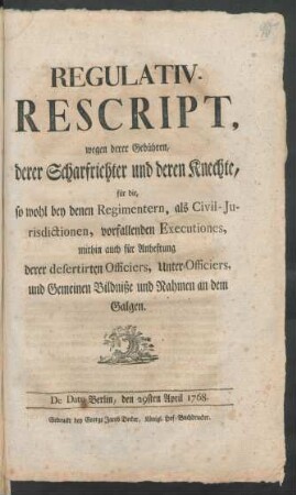 Regulativ-Rescript, wegen derer Gebühren, derer Scharfrichter und deren Knechte, für die, so wohl bey denen Regimentern, als Civil-Jurisdictionen, vorfallenden Executiones, mithin auch für Anheftung derer desertirten Officiers, Unter-Officiers, und Gemeinen Bildniße und Nahmen an dem Galgen : De Dato Berlin, d. 29sten April 1768