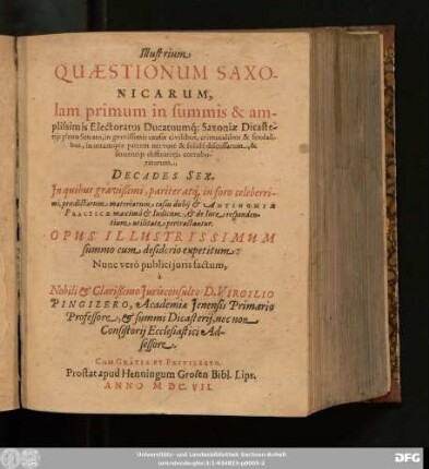 Illustrium Quaestionum Saxonicarum, Iam primum in summis & amplissimis Electoratus Ducatuumq[ue] Saxoniae Dicasteriis pleno Senatu, in gravissimis causis civilibus, criminalibus & feudalibus, in utramq[ue] partem ... discussarum, & sententiis diffinitivis corroboratarum, Decades Sex : In quibus ... materiarum casus dubii & Antinomiae Practicae ... pertractantur; Opus Illustrissimum summo cum desiderio expetitum