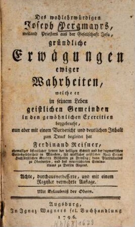 Des wohlehrwürdigen Joseph Pergmayrs, weiland Priesters aus der Gesellschaft Jesu, gründliche Erwägungen ewiger Wahrheiten : welche er in seinem Leben geistlichen Gemeinden in den gewöhnlichen Exercitien beygebracht