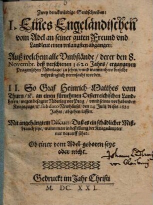 Zwey denckwürdige Sendschreiben : I. Eines Engeländischen vom Adel an seiner guten Freund und Landleut einen unlangsten abgangen: Auß welchem alle Umbstände, derer den 8. Novembr. deß verschienen 1620 Jahrs, ergangenen Pragerischen Niderlage, zu sehen, unnd wannenhero dieselbe ursprünglich verursacht worden. II. So Graf Heinrich-Matthes vom Thurn, [et]c. an einen fürnehmen Oesterreichischen Landherrn, wegen besagter Niderlag vor Prag, unnd seines vorhabenden Kriegszugs, [et]c. sub dato Newhäusel/ den 14 Iulii/ dieses 1621 Jahrs, abgehen lassen