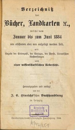 Verzeichniß der Bücher, Landkarten &c., welche vom ... bis ... neu erschienen oder neu aufgelegt worden sind : mit Angabe der Seitenzahl, der Verleger, der Preise, literarischen Nachweisungen und einer wissenschaftlichen Übersicht. 1884