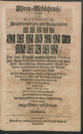 Ehren-Gedächtniß : welches dem Magnifico, HochEhrwürdigen, und Hochgelahrten Herrn Gerhard Mejer, Der Heil. Schrifft weitberühmten Doctori, Ihrer Königl Groß-Britannischen Majestät und Chur-Fürstl. Braunschweig-Lüneburgischen Durchl. in beyden Hertzogthümern, Bremen und Verden, ältesten Consistorial-Rath, bey der Königl. Dom-Kirche in Bremen Pastori Primario, dieser und des dazu gehörigen Kirchkreises Superintendenten und Scholarchen, Nachdem Er den 25. Februar. 1723. ... entschlaffen, Zum wohlverdienten Nachruhm ... beybehalten wollen einige Gönner und Freunde in Quedlinburg