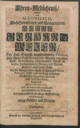 Ehren-Gedächtniß : welches dem Magnifico, HochEhrwürdigen, und Hochgelahrten Herrn Gerhard Mejer, Der Heil. Schrifft weitberühmten Doctori, Ihrer Königl Groß-Britannischen Majestät und Chur-Fürstl. Braunschweig-Lüneburgischen Durchl. in beyden Hertzogthümern, Bremen und Verden, ältesten Consistorial-Rath, bey der Königl. Dom-Kirche in Bremen Pastori Primario, dieser und des dazu gehörigen Kirchkreises Superintendenten und Scholarchen, Nachdem Er den 25. Februar. 1723. ... entschlaffen, Zum wohlverdienten Nachruhm ... beybehalten wollen einige Gönner und Freunde in Quedlinburg