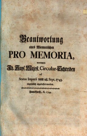 Beantwortung eines Wiennerischen Pro Memoria : worinnen Ih. Kays. Majest. Circular-Schreiben ad Status Imperii vom 28. Sept. 1743. unziemlich angetastet worden