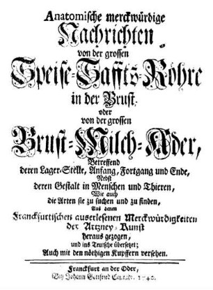 Anatomische merckwürdige Nachrichten von der grossen Speise-Saffts-Röhre in der Brust; oder von der grossen Brust-Milch-Ader : Betreffend deren Lager-Stelle, Anfang, Fortgang und Ende, Nebst deren Gestalt in Menschen und Thieren, Wie auch die Arten sie zu suchen und zu finden, Aus denen Franckfurtischen auserlesenen Merckwürdigkeiten der Artzney-Kunst heraus gezogen, und ins Teutsche übersetzet ; Auch mit den nöthigen Kupfern versehen