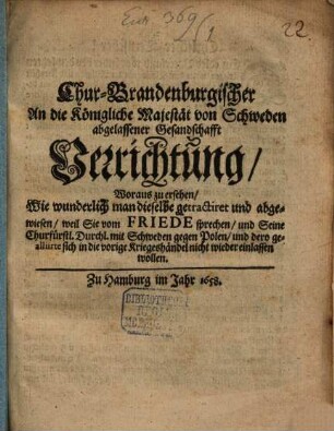 Chur-Brandenburgischer An die Königliche Majestät von Schweden abgelassener Gesandschafft Verrichtung : Woraus zu ersehen, Wie wunderlich man dieselbe getractiret und abgewiesen, weil Sie vom Friede sprechen, und Seine Churfürstl. Durchl. mit Schweden gegen Polen, und dero gealliirte sich in die vorige Kriegeshändel nicht wieder einlassen wollen