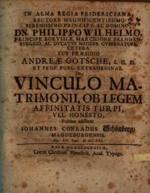 In Alma Regia Fridericiana rectore ... Philippo Wilhelmo principe Borvssiae ... sub praesidio Andreae Goetsche ... De vinculo matrimonii, ob legem affinitatis turpi, vel honesto publice edifferet Iohannes Conradus Schoenberg, Magdeburgensis die XIV Sept. M DC CVI.