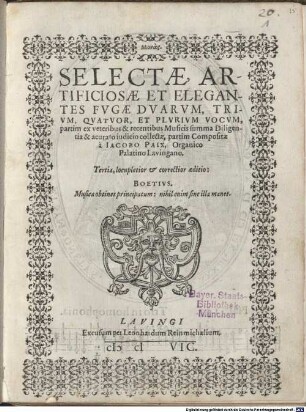 SELECTAE, ARTIFICIOSAE ET ELEGANTES FVGAE DVARVM, TRIVM, QVATVOR, ET PLVRIVM VOCVM, partim ex veteribus & recentibus Musicis summa Diligentia & acurato iudicio collectae, partim Compositae à IACOBO PAIX, Organico Palatino Lavingano