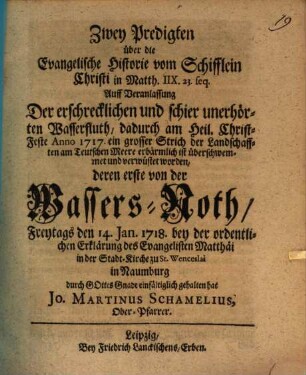 Zwey Predigten über die Evangelische Historie vom Schifflein Christi in Matth. IIX. 23. seq. : Auff Veranlassung Der erschrecklichen und schier unerhörten Wasserfluth, dadurch am Heil. Christ-Feste Anno 1717. ein grosser Strich der Landschafften am Teutschen Meere erbärmlich ist überschwemmet und verwüstet worden, deren erste von der Wassers-Noth, Freytags den 14. Ian. 1718. ... in der Stadtkirche zu St. Wenceslai in Naumburg ... gehalten hat