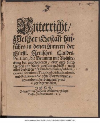 Unterricht/ Welcher Gestalt hinführo in denen Ämtern der Fürstl. Jenischen Landes-Portion, die Beamten mit Vollstreckung der anbefohlenen/ oder auch durch Urtheil und Recht zuerkanten Hülff/ nach allen derselben Actibus ... ohne Vorwendung eines andern Herbringens/ praecise verfahren sollen