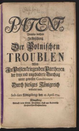 Patent, Vermöge welchem In Ansehung Der Polnischen Troublen Allen In Pohlen kriegenden Partheyen der freye und ungehinderte Durchzug unter gewissen Conditionen Durch hiesiges Königreich verstattet wird : Sub dato Königsberg, den 28. April 1734