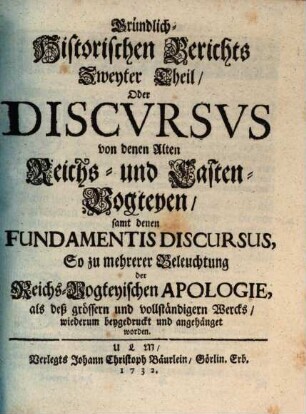 Gründlich-Historischer Bericht von denen Alten Reichs-Vogteyen, Bey denen Erb- Frey- und Reichs-Städten, Wie auch bey denen Hoch-Stifft- und andern Clöstern : So dann, von denen Pfaltz-Grafschafften bey denen weltlichen Fürstenthumen und Ländern, Darinnen hauptsächlich Von dem alten Stand deß Reichs, von dem Amt, ... der Reichs- und Casten-Vögte, auch Pfaltz-Grafen; Deßgleichen, Von der Bischöffe und Prälaten weltlicher Obrigkeit, Blut-Bann, Regalien und Superioritaet ... außführlich gehandelt wird. .... Zweyter Theil, Oder Discvrsvs von denen Alten Reichs- und Casten-Vogteyen, samt denen Fundamentis Discursus, So zu mehrerer Beleuchtung der Reichs-Vogteyischen Apologie, ... wiederum beygedruckt und angehänget worden