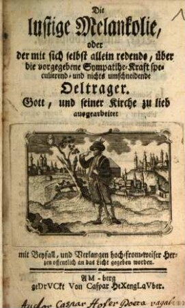 Die lustige Melankolie, oder der mit sich selbst allein redende, über die vorgegebene Sympathie-Kraft speculierend- und nichts umschneidende Oeltrager : Gott, und seiner Kirche zu lieb ausgearbeitet ; mit Beyfall, und Verlangen hoch-from-weiser Herzen offentlich an das Licht gegeben worden