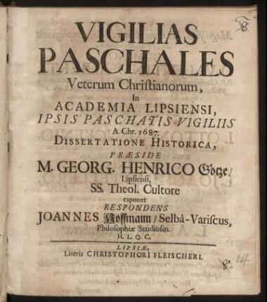 Vigilias Paschales Veterum Christianorum, In Academia Lipsiensi, Ipsis Paschatis Vigiliis A. Chr. 1687. Dissertatione Historica, Praeside M. Georg. Henrico Götze/ Lipsiensi ... exponet Respondens Joannes Hoffmann/ Selba-Variscus, Philosophiae Studiosus. H.L.Q.C.