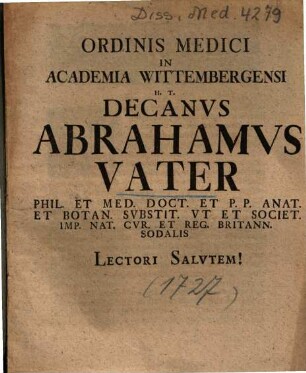 Ordinis Medici In Academia Wittembergensi H. T. Decanvs Abrahamvs Vater Phil. Et Med. Doct. Et P. P. Anat. Et Botan. Svbstit. Vt Et Societ. Imp. Nat. Cvr. Et Reg. Britann. Sodalis Lectori Salvtem!