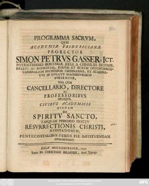Programma Sacrvm, Qvo Academiæ Fridericianæ Prorector Simon Petrvs Gasser, Ict.Potentissimo Borvssiæ Regi A Consiliis Intimis, Bellic. Ac Dominial, Jvrivm Et Rervm Oeconomico-Camaralivm Professor Ordinarivs, Et Scabinatvs In Dvcatv Magdebvrgico Svbsenior, Vna Cvm Cancellario, Directore Ac Professoribvs Reliqvis, Civibvs Academicis Dignam De Spiritv Sancto, Tanqvam Primario Frvctv Resvrrectionis Christi, Meditationem, Pentecostalibvs Feriis Pie Institvendam Commendat