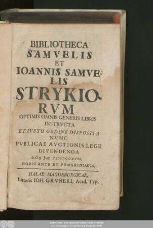 Bibliotheca Samvelis et Ioannis Samvelis Strykiorvm : Optimis Omnis Generis Libris Insstructa Et Iusto Ordine Disposita Nunc Publicae Auctionis Lege Divendenda a. d. 9. Jun. MDCCXVII ...