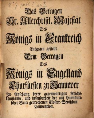 Das Betragen Sr. Allerchristl. Majestät Des Königs in Frankreich Entgegen gestellt Dem Betragen Des Königs in Engelland Churfürsten zu Hannover : In Ansehung derer gegenwärtigen Reichs-Umstände, und insonderheit der auf Hannövrischer Seite gebrochenen Closter-Sevischen Convention