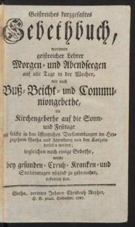Geistreiches kurzgefaßtes Gebethbuch : worinnen geistreicher Lehrer Morgen- und Abendseegen auf alle Tage in der Wochen, wie auch Buß- Beicht- und Communiongebethe, die Kirchengebethe auf die Sonn- und Festtage, wie solche in den öffentlichen Versammlungen im Herzogthum Gotha und Altenburg von den Kanzeln verlesen werden ; ingleichen noch einige Gebethe, welche bey gesunden- Creutz- Kranken- und Sterbenstagen nützlich zu gebrauchen, befindlich sind