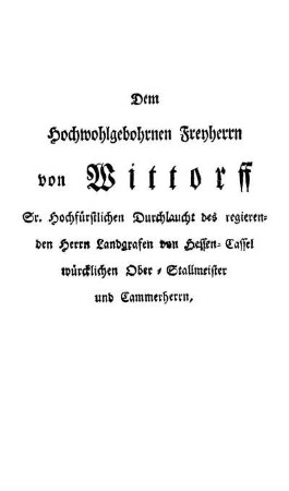 Dem Hochwohlgebohrnen Freyherrn von Wittorff Sr. Hochfürstlichen Durchlaucht des regierenden Herrn Landgrafen von Hessen-Cassel würcklichen Ober-Stallmeister und Cammerherrn, [...]