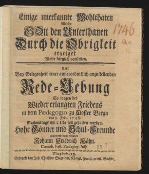 Einige unerkannte Wohlthaten Welche Gott den Unterthanen Durch die Obrigkeit erzeiget Wolte kürtzlich vorstellen : Und Bey Gelegenheit einer ausserordentlich anzustellenden Rede-Uebung So wegen des Wieder erlangten Friedens in dem Pædagogio zu Closter Berga den 8. Febr. 1746. Nachmittags um 2 Uhr soll gehalten werden, Hohe Gönner und Schul-Freunde geziemend dazu einladen Johann Friedrich Hähn. Cœnob. Past. Pædagog. Insp.