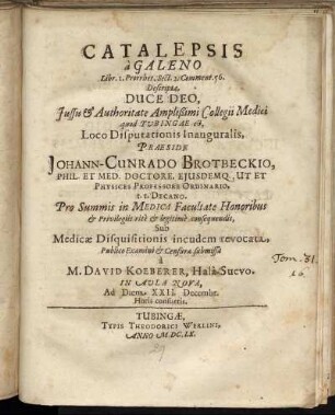 Catalepsis a Galeno Libr. I. Prorrhet. Sect. 2. Comment. 56. Descripta ... Iussu & Authoritate Amplißimi Collegii Medici quod Tubingae est, Loco Disputationis Inauguralis, Praeside Johann-Cunrado Brotbeckio, Phil. Et Med. Doctore ... Sub Medicae Disquisitionis incudem revocata, Publico Examini & Censurae submissa a M. David Koeberer, Hala-Suevo. In Aula Nova, Ad Diem XXII. Decembr. ...