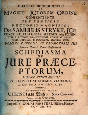 Christo Benedicente! Et Magnif. JCtorum Ordine Consentiente, Sub Praesidio ... Dn. Samuelis Strykii ... Schediasma De Jure Praeceptorum, Publice Ventilandum In Illustri Academia Viadrina. D. XXIV. Nov. A. MDCLXXXV. Lq[ue] C. Proponet Respondens Autor Christian Busse, Sprea Coloniens.