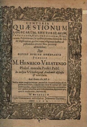 Centuria I. Quaestionum Logicarum, Rhetoricarum, Physicarum, Metaphysicarum, Ethicarum, Politicarum : (in quibus plurima dextre & solide explicantur, quibus verae religionis hostes ad palliandos errores suos perverse abuti solent)