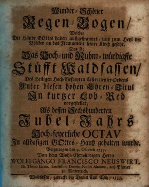 Wunder-Schöner Regen-Bogen, Welchen Die Hände außgespannet, und zum Heyl der Völcker an das Firmament seiner Kirch gesetzt : Das ist: Das Hoch- und Ruhm-würdigste Stüfft Waldsassen, ... In kurtzer Lob-Red vorgestellet, Als dessen Sechshunderten Jubel-Jahrs Hoch-feyerliche Octav In alldasigen Gottes-Hauß gehalten wurde. Vorgetragen den 9. Octobris 1733.