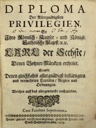 Diploma Der Allergnädigsten Privilegien, So Ihro Römisch-Kayser- und Königl: Catholische Majest., [et]c. [et]c. Carl der Sechste, Denen Botzner-Märckten ertheilet. Sambt Denen gleichfahls allergnädigst bestättigten und vermehrten Capitlen, Reglen und Ordnungen. Welchen auff das allergenaueste nachzuleben : [... geben ... in Unserer Stadt Wienn den Sechsten Augusti im Sibenzehenhundert und achtzehenden ... Jahr.]