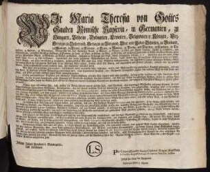 Wir Maria Theresia von Gottes Gnaden Römische Kayserin, in Germanien, zu Hungarn, Böheim, Dalmatien, Croatien, Slavonien [et]c. Königin, Erz-Herzogin zu Oesterreich, Herzogin zu Burgund, Ober- und Nieder-Schlesien, zu Braband, zu Mayland, zu Steyer, zu Kärnten, zu Crain, zu Mantua, zu Parma, und Piacenza, zu Limburg, zu Luxenburg, zu Geldern, zu Würtemberg, Markgräfin des Heil. Römischen Reichs, zu Mähren, zu Burgau, zu Ober- und Nieder-Laußnitz, Fürstin zu Schwaben, und Siebenbürgen, gefürstete Gräfin zu Habsburg, zu Flandern, zu Tyrol, zu Pfyrt, zu Kyburg, zu Görz, zu Gradisca, und zu Artois, Landgräfin in Elsaß, Gräfin zu Namur, Frau auf der Windischen March, zu Portenau, zu Salins, und zu Mecheln, Herzogin zu Lothringen und Barr, Groß-Herzogin zu Toscana, [et]c. [et]c.