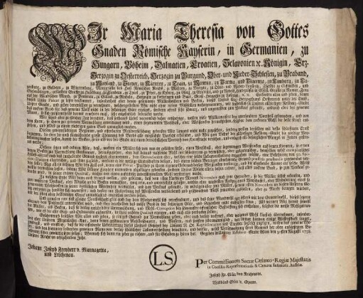 Wir Maria Theresia von Gottes Gnaden Römische Kayserin, in Germanien, zu Hungarn, Böheim, Dalmatien, Croatien, Slavonien [et]c. Königin, Erz-Herzogin zu Oesterreich, Herzogin zu Burgund, Ober- und Nieder-Schlesien, zu Braband, zu Mayland, zu Steyer, zu Kärnten, zu Crain, zu Mantua, zu Parma, und Piacenza, zu Limburg, zu Luxenburg, zu Geldern, zu Würtemberg, Markgräfin des Heil. Römischen Reichs, zu Mähren, zu Burgau, zu Ober- und Nieder-Laußnitz, Fürstin zu Schwaben, und Siebenbürgen, gefürstete Gräfin zu Habsburg, zu Flandern, zu Tyrol, zu Pfyrt, zu Kyburg, zu Görz, zu Gradisca, und zu Artois, Landgräfin in Elsaß, Gräfin zu Namur, Frau auf der Windischen March, zu Portenau, zu Salins, und zu Mecheln, Herzogin zu Lothringen und Barr, Groß-Herzogin zu Toscana, [et]c. [et]c.