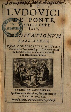 Meditationes De Praecipvis Fidei Nostrae Mysteriis, Vitae ac Passionis D. N. Iesv Christi, Et B. V. Mariae Sanctorumq[ue] et Euangeliorum occurentium : Cum Orationis Mentalis circa eadem praxi ; In sex partes tributae, 6. Qvae Complectitvr Mysteria Diuinitatis, Trinitatis, & perfectionum Dei, ac de beneficiis eius in homines, naturalibus & supernaturalibus