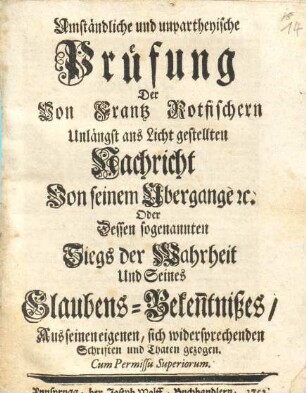Umständliche und unpartheyische Prüfung Der Von Frantz Rotfischern Unlängst ans Licht gestellten Nachricht Von seinem Übergange [et]c. Oder Dessen sogenannten Siegs der Wahrheit Und Seines Glaubens-Beken[n]tnißes : Aus seinen eigenen, sich widersprechenden Schriften und Thaten gezogen