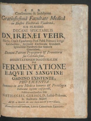 Consentiente & Indulgente Gratiosissima Facultate Medica in Illustri Electorali Viadrina, Sub Praesidio Decani Spectabilis Dn. Irenaei Vehr, Medic. Doct. ... Dissertationem Inauguralem De Fermentatione Eaque In Sanguine Omnino Existente, Pro Licentia Summos in arte Medica honores & Privilegia Doctoralia legitime consequendi, Publice ventilandam sistit Nathanael Gerhold, Lesna-Polonus, In Auditorio Maiori Ad D. 19. Martii An. 1698. horis ante & pomeridianis