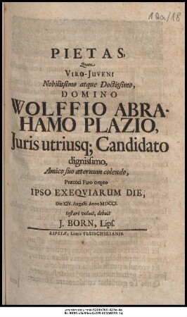 Pietas, Quam Viro-Juveni Nobilissimo atque Doctissimo, Domino Wolffio Abrahamo Plazio, Juris utriusque Candidato dignissimo, Amico suo æternum colendo, Præcoci Fato erepto Ipso Exeqviarum Die, Die XIV. Augusti Anno MDCCI. testari voluit, debuit J. Born, Lips.