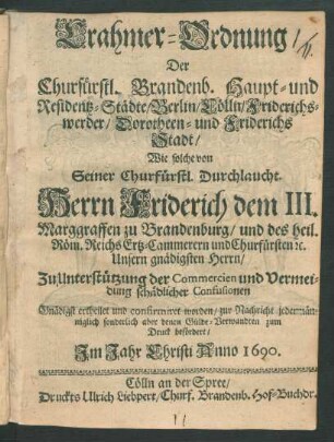 Crahmer-Ordnung/ Der Churfürstl. Brandenb. Haupt- und Residentz-Städte/ Berlin/ Cölln/ Friderichswerder/ Dorotheen- und Friderichs-Stadt : wie solche von Seiner Churfürstl. Durchlaucht Herrn Friderich dem III. Marggraffen zu Brandenburg/ und des heil. Röm. Reichs Ertz-Cammerern und Churfürsten ... Zu Unterstützung der Commercien und Vermeidung schädlicher Confusionen Gnädigst ertheilet und confirmiret worden/ zur Nachricht jedermänniglich sonderlich aber denen Gülde-Verwandten zum Druck befördert ...