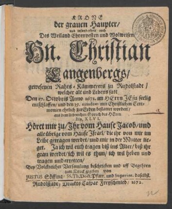 Krone der grauen Haupter/ und insonderheit auch Des ... Hn. Christian Langenbergs/ gewesenen Rahts-Kämmerers zu Rudolstadt/ welcher ... Den 17. Octobris Anno 1671. ... entschlaffen/ und den 19. eiusdem ... bestattet worden/ aus dem liebreichen Spruch des Herrn Esa. XLVI. Höret mir zu/ Ihr vom Hause Jacob/ und alle übrige vom Hause Israel/ die ihr von mir im Leibe getragen werdet/ und mir in der Mutter lieget. Ja ich wil euch tragen biß ins Alter/ biß ihr grau werdet/ ich wil es thun/ ich wil heben und tragen und erretten/ ... beschrieben und ... zum Druck gegeben