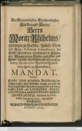 Des Hochwürdigsten/ Durchlauchtigsten Fürsten und Herrn/ Herrn Moritz Wilhelms/ Hertzogen zu Sachsen/ Jülich/ Cleve und Berg ... Mandat : Zusampt Kurtzer/ jedoch gründlicher Ausführung der Höchstgedachter Ihro Fürstlichen Durchl. aus dem von Dero Hochlöblichen Vorfahren erlangten und auff Sie gebrachten Erb- und Theilungs-Recht/ in Dero Erb-Landen zustehenden Landes-Furstlichen Hoheit/ und davon dependirenden Homagial- und andern Gerechtigkeiten